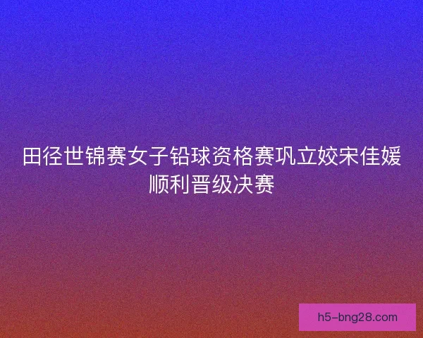田径世锦赛女子铅球资格赛巩立姣宋佳媛顺利晋级决赛