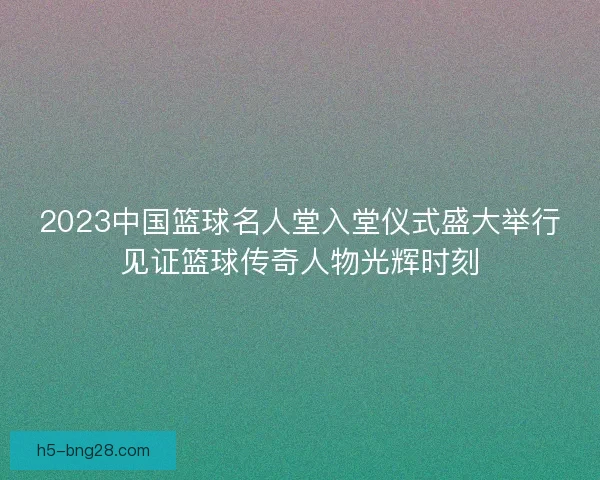 2023中国篮球名人堂入堂仪式盛大举行见证篮球传奇人物光辉时刻 2023中国篮球名人堂入堂仪式盛大举行见证篮球传奇人物光辉时刻