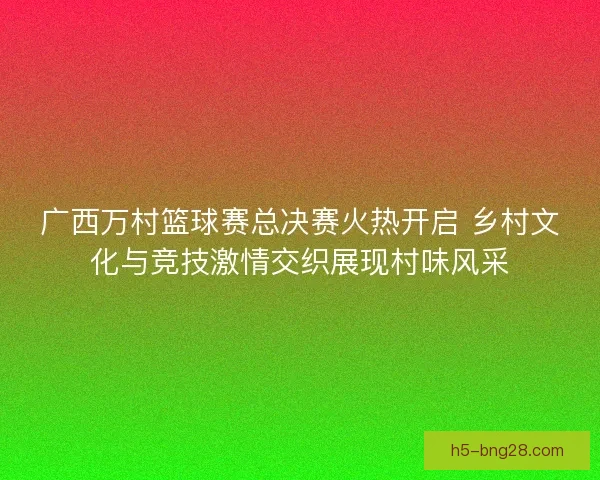 广西万村篮球赛总决赛火热开启 乡村文化与竞技激情交织展现村味风采 广西万村篮球赛总决赛火热开启 乡村文化与竞技激情交织展现村味风采