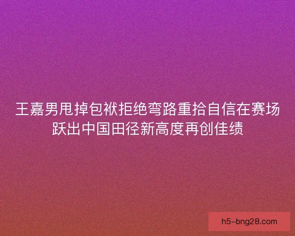 王嘉男甩掉包袱拒绝弯路重拾自信在赛场跃出中国田径新高度再创佳绩
