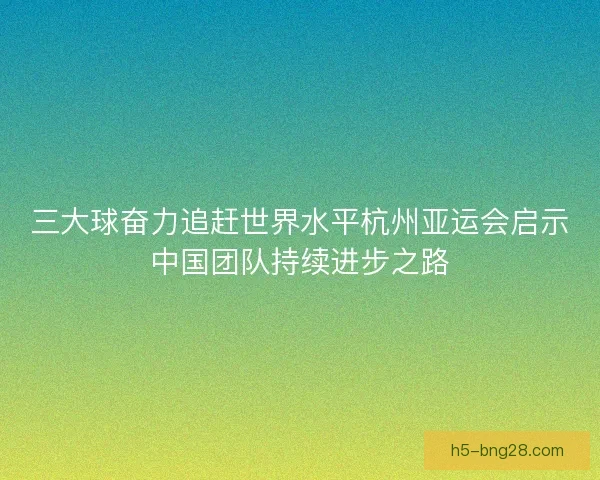 三大球奋力追赶世界水平杭州亚运会启示中国团队持续进步之路