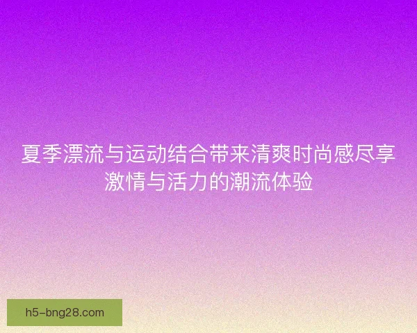 夏季漂流与运动结合带来清爽时尚感尽享激情与活力的潮流体验
