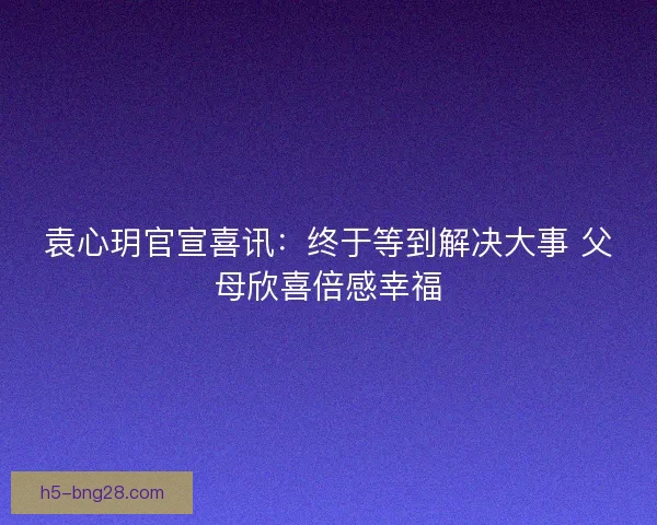 袁心玥官宣喜讯：终于等到解决大事 父母欣喜倍感幸福