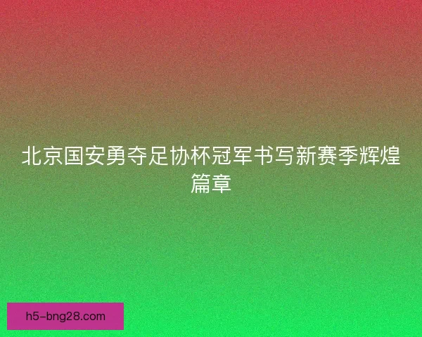北京国安勇夺足协杯冠军书写新赛季辉煌篇章