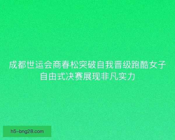 成都世运会商春松突破自我晋级跑酷女子自由式决赛展现非凡实力