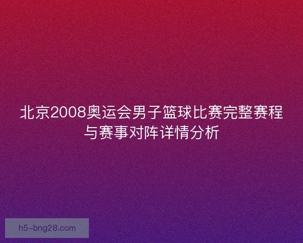 北京2008奥运会男子篮球比赛完整赛程与赛事对阵详情分析