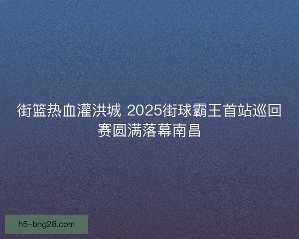 街篮热血灌洪城 2025街球霸王首站巡回赛圆满落幕南昌