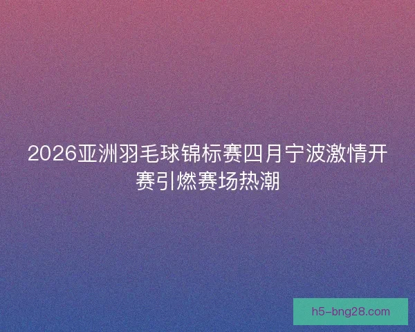 2026亚洲羽毛球锦标赛四月宁波激情开赛引燃赛场热潮