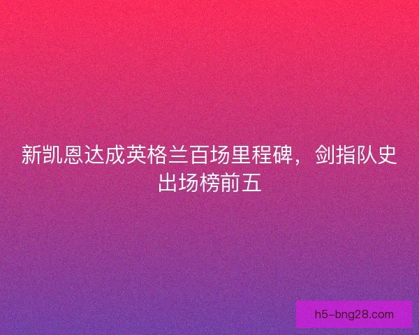 新凯恩达成英格兰百场里程碑，剑指队史出场榜前五