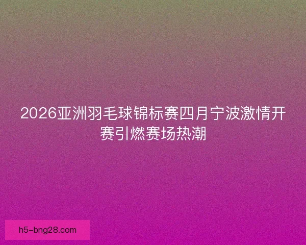 2026亚洲羽毛球锦标赛四月宁波激情开赛引燃赛场热潮