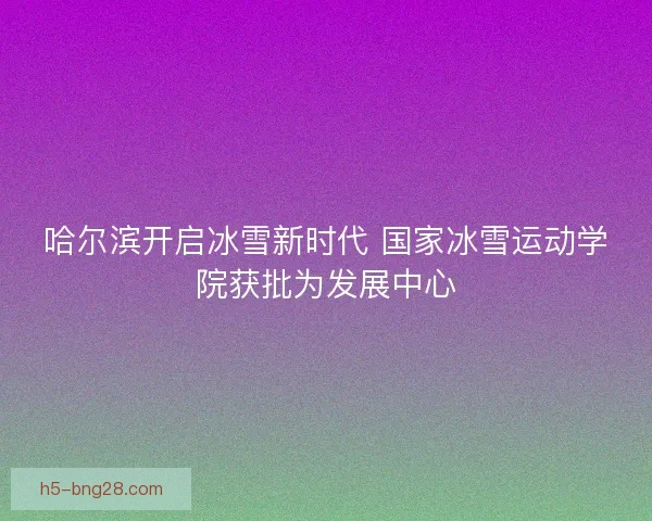 哈尔滨开启冰雪新时代 国家冰雪运动学院获批为发展中心