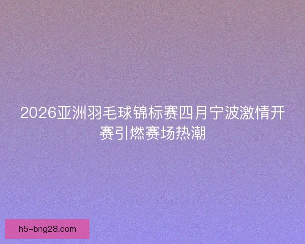 2026亚洲羽毛球锦标赛四月宁波激情开赛引燃赛场热潮
